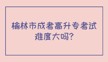 榆林市成考高升专考试难度大吗